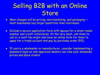 Selling B2B with an Online
Store
● Main changes will be pricing, merchandising, and packaging —
most businesses buy larger quantities than individuals.
● Include a secure application form with spaces for a state resale
number and credit references. At the very least, ask them to
call or e-mail! You might also have an online form for them to
apply for a trade account and pay by purchase order (PO).
● If you’re a wholesaler or manufacturer, consider implementing a
password login so only approved dealers can view your wholesale
prices and place orders.
 