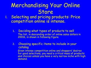 Merchandising Your Online
Store
Selecting and pricing products: Price
competition online is intense.
Deciding what types of products to sell
The list, in descending order of online sales dollars in
20016, is shown in following figure.
Choosing specific items to include in your
catalog
Given intense competition online and shoppers’ desires
for good selections, you need a critical mass of products
and choices unless you have a very narrow niche with high
demand.
 