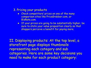 3. Pricing your products
● Check competitors’ prices on one of the many
comparison sites like PriceGrabber.com, or
BizRate.com.
● If your prices are going to be substantially higher, be
sure to state your value proposition clearly so that
shoppers perceive a benefit for paying more.
II. Displaying products: At the top level, a
storefront page displays thumbnails
representing each category and sub
categories. Here are some key decisions you
need to make for each product category:
 