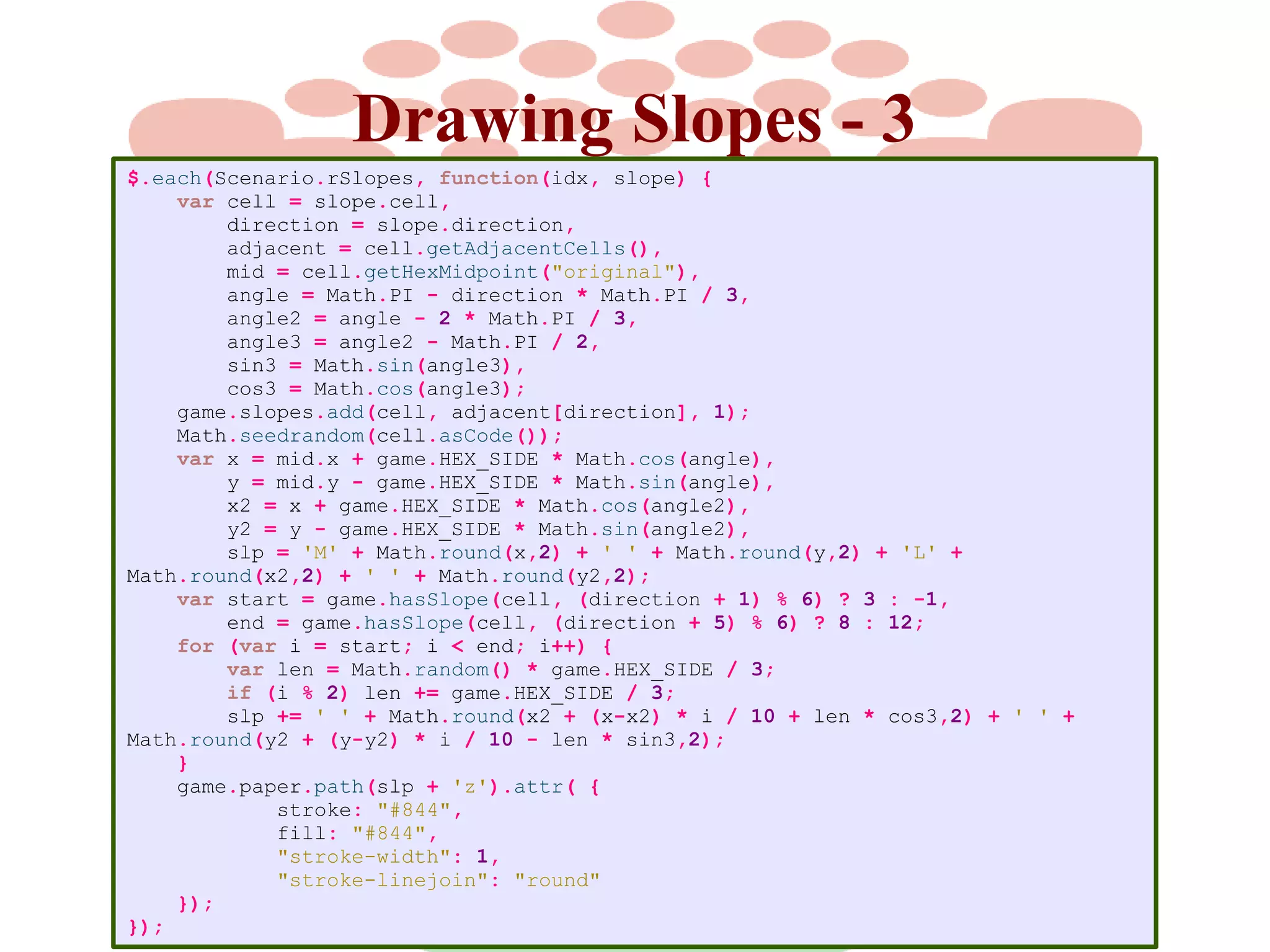 Drawing Slopes - 3
$.each(Scenario.rSlopes, function(idx, slope) {
var cell = slope.cell,
direction = slope.direction,
adjacent = cell.getAdjacentCells(),
mid = cell.getHexMidpoint("original"),
angle = Math.PI - direction * Math.PI / 3,
angle2 = angle - 2 * Math.PI / 3,
angle3 = angle2 - Math.PI / 2,
sin3 = Math.sin(angle3),
cos3 = Math.cos(angle3);
game.slopes.add(cell, adjacent[direction], 1);
Math.seedrandom(cell.asCode());
var x = mid.x + game.HEX_SIDE * Math.cos(angle),
y = mid.y - game.HEX_SIDE * Math.sin(angle),
x2 = x + game.HEX_SIDE * Math.cos(angle2),
y2 = y - game.HEX_SIDE * Math.sin(angle2),
slp = 'M' + Math.round(x,2) + ' ' + Math.round(y,2) + 'L' +
Math.round(x2,2) + ' ' + Math.round(y2,2);
var start = game.hasSlope(cell, (direction + 1) % 6) ? 3 : -1,
end = game.hasSlope(cell, (direction + 5) % 6) ? 8 : 12;
for (var i = start; i < end; i++) {
var len = Math.random() * game.HEX_SIDE / 3;
if (i % 2) len += game.HEX_SIDE / 3;
slp += ' ' + Math.round(x2 + (x-x2) * i / 10 + len * cos3,2) + ' ' +
Math.round(y2 + (y-y2) * i / 10 - len * sin3,2);
}
game.paper.path(slp + 'z').attr( {
stroke: "#844",
fill: "#844",
"stroke-width": 1,
"stroke-linejoin": "round"
});
});

 