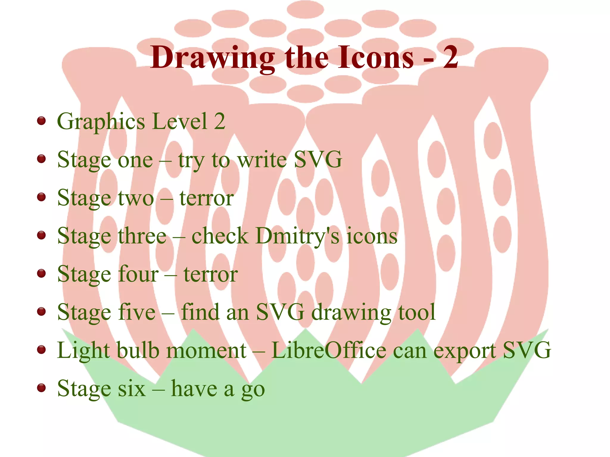 Drawing the Icons - 2
Graphics Level 2
Stage one – try to write SVG
Stage two – terror
Stage three – check Dmitry's icons
Stage four – terror
Stage five – find an SVG drawing tool
Light bulb moment – LibreOffice can export SVG
Stage six – have a go

 