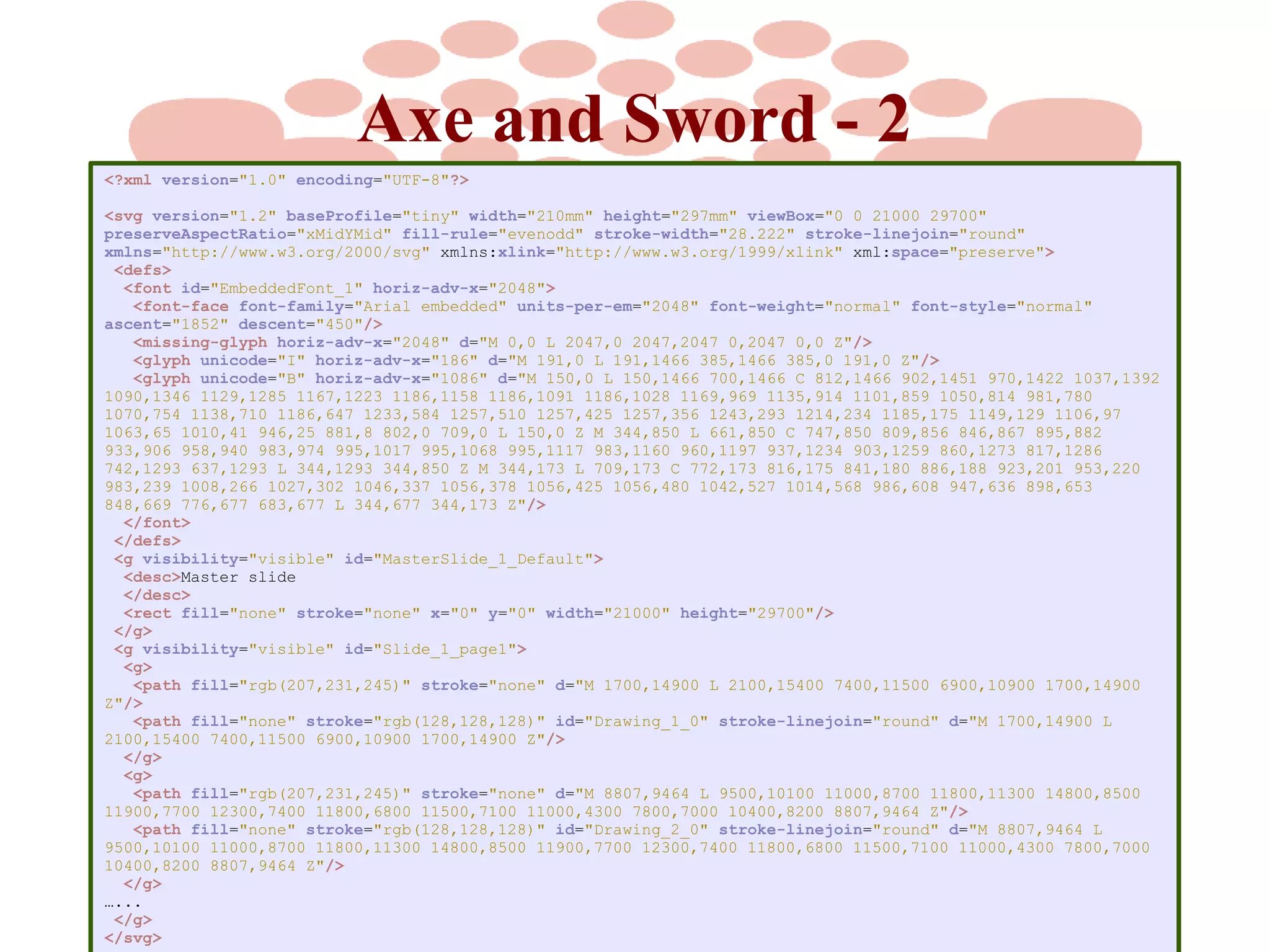 Axe and Sword - 2
<?xml version="1.0" encoding="UTF-8"?>
<svg version="1.2" baseProfile="tiny" width="210mm" height="297mm" viewBox="0 0 21000 29700"
preserveAspectRatio="xMidYMid" fill-rule="evenodd" stroke-width="28.222" stroke-linejoin="round"
xmlns="http://www.w3.org/2000/svg" xmlns:xlink="http://www.w3.org/1999/xlink" xml:space="preserve">
<defs>
<font id="EmbeddedFont_1" horiz-adv-x="2048">
<font-face font-family="Arial embedded" units-per-em="2048" font-weight="normal" font-style="normal"
ascent="1852" descent="450"/>
<missing-glyph horiz-adv-x="2048" d="M 0,0 L 2047,0 2047,2047 0,2047 0,0 Z"/>
<glyph unicode="I" horiz-adv-x="186" d="M 191,0 L 191,1466 385,1466 385,0 191,0 Z"/>
<glyph unicode="B" horiz-adv-x="1086" d="M 150,0 L 150,1466 700,1466 C 812,1466 902,1451 970,1422 1037,1392
1090,1346 1129,1285 1167,1223 1186,1158 1186,1091 1186,1028 1169,969 1135,914 1101,859 1050,814 981,780
1070,754 1138,710 1186,647 1233,584 1257,510 1257,425 1257,356 1243,293 1214,234 1185,175 1149,129 1106,97
1063,65 1010,41 946,25 881,8 802,0 709,0 L 150,0 Z M 344,850 L 661,850 C 747,850 809,856 846,867 895,882
933,906 958,940 983,974 995,1017 995,1068 995,1117 983,1160 960,1197 937,1234 903,1259 860,1273 817,1286
742,1293 637,1293 L 344,1293 344,850 Z M 344,173 L 709,173 C 772,173 816,175 841,180 886,188 923,201 953,220
983,239 1008,266 1027,302 1046,337 1056,378 1056,425 1056,480 1042,527 1014,568 986,608 947,636 898,653
848,669 776,677 683,677 L 344,677 344,173 Z"/>
</font>
</defs>
<g visibility="visible" id="MasterSlide_1_Default">
<desc>Master slide
</desc>
<rect fill="none" stroke="none" x="0" y="0" width="21000" height="29700"/>
</g>
<g visibility="visible" id="Slide_1_page1">
<g>
<path fill="rgb(207,231,245)" stroke="none" d="M 1700,14900 L 2100,15400 7400,11500 6900,10900 1700,14900
Z"/>
<path fill="none" stroke="rgb(128,128,128)" id="Drawing_1_0" stroke-linejoin="round" d="M 1700,14900 L
2100,15400 7400,11500 6900,10900 1700,14900 Z"/>
</g>
<g>
<path fill="rgb(207,231,245)" stroke="none" d="M 8807,9464 L 9500,10100 11000,8700 11800,11300 14800,8500
11900,7700 12300,7400 11800,6800 11500,7100 11000,4300 7800,7000 10400,8200 8807,9464 Z"/>
<path fill="none" stroke="rgb(128,128,128)" id="Drawing_2_0" stroke-linejoin="round" d="M 8807,9464 L
9500,10100 11000,8700 11800,11300 14800,8500 11900,7700 12300,7400 11800,6800 11500,7100 11000,4300 7800,7000
10400,8200 8807,9464 Z"/>
</g>
…...
</g>
</svg>

 