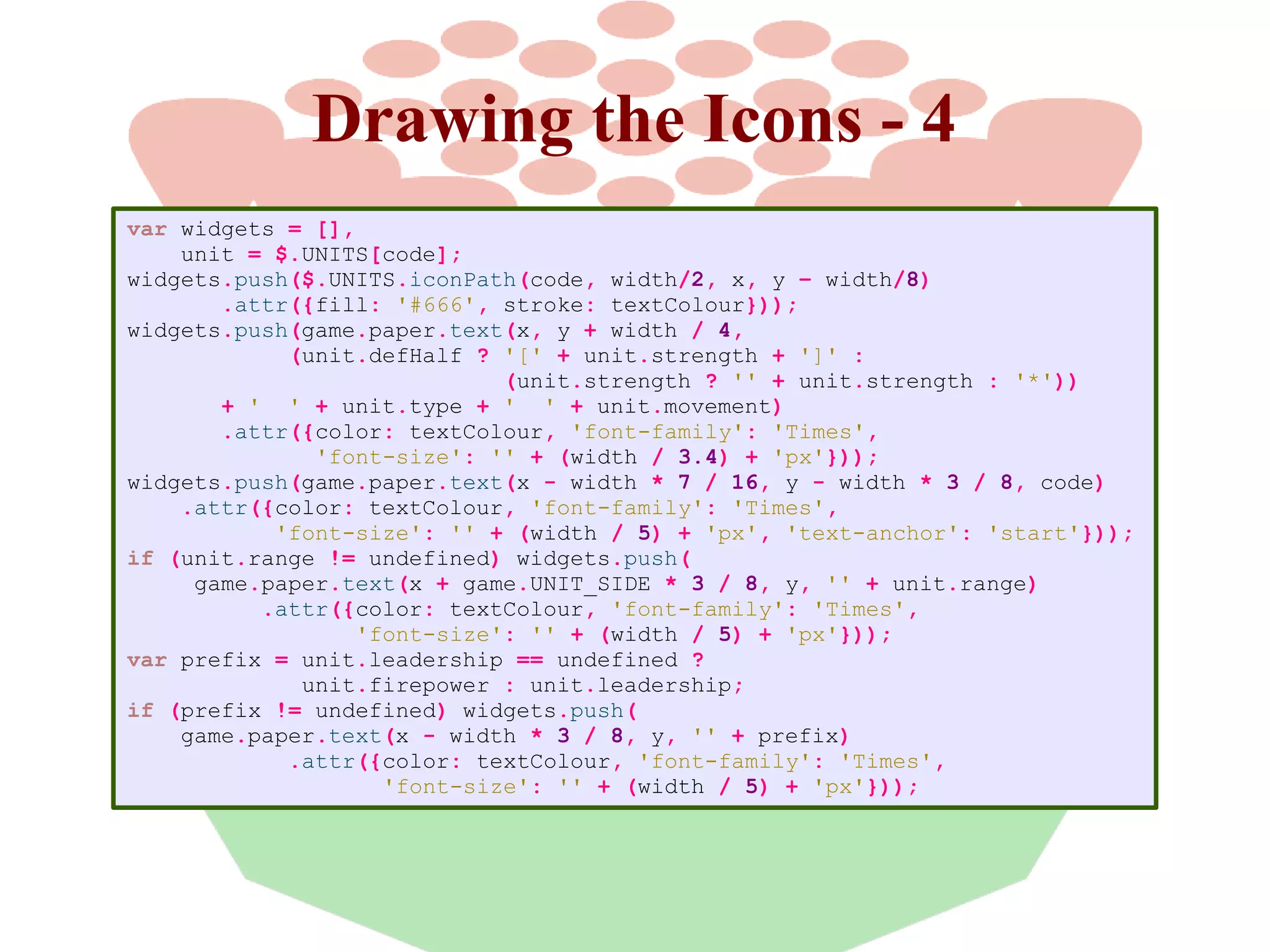 Drawing the Icons - 4
var widgets = [],
unit = $.UNITS[code];
widgets.push($.UNITS.iconPath(code, width/2, x, y – width/8)
.attr({fill: '#666', stroke: textColour}));
widgets.push(game.paper.text(x, y + width / 4,
(unit.defHalf ? '[' + unit.strength + ']' :
(unit.strength ? '' + unit.strength : '*'))
+ ' ' + unit.type + ' ' + unit.movement)
.attr({color: textColour, 'font-family': 'Times',
'font-size': '' + (width / 3.4) + 'px'}));
widgets.push(game.paper.text(x - width * 7 / 16, y - width * 3 / 8, code)
.attr({color: textColour, 'font-family': 'Times',
'font-size': '' + (width / 5) + 'px', 'text-anchor': 'start'}));
if (unit.range != undefined) widgets.push(
game.paper.text(x + game.UNIT_SIDE * 3 / 8, y, '' + unit.range)
.attr({color: textColour, 'font-family': 'Times',
'font-size': '' + (width / 5) + 'px'}));
var prefix = unit.leadership == undefined ?
unit.firepower : unit.leadership;
if (prefix != undefined) widgets.push(
game.paper.text(x - width * 3 / 8, y, '' + prefix)
.attr({color: textColour, 'font-family': 'Times',
'font-size': '' + (width / 5) + 'px'}));

 