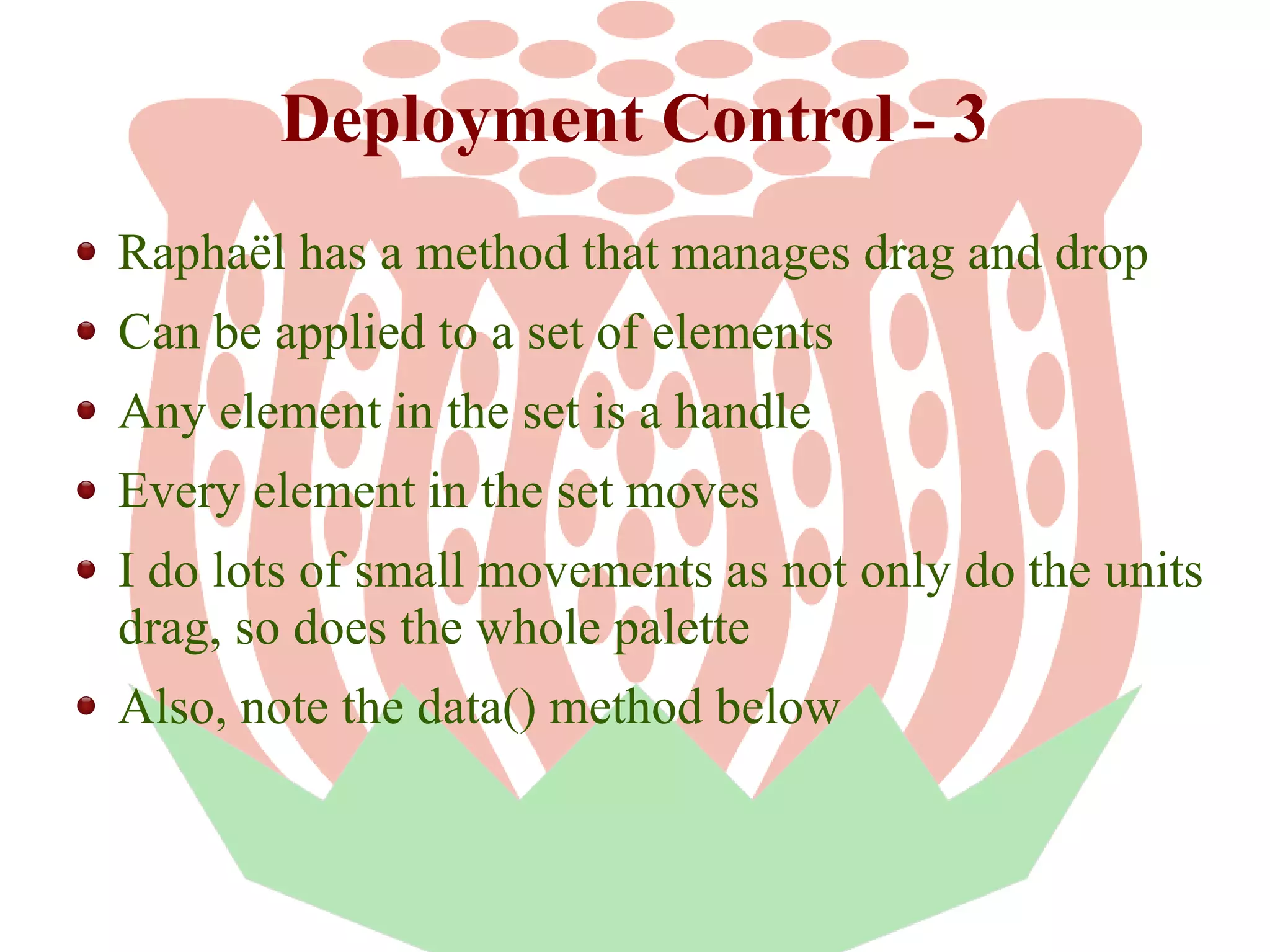 Deployment Control - 3
Raphaël has a method that manages drag and drop
Can be applied to a set of elements
Any element in the set is a handle
Every element in the set moves
I do lots of small movements as not only do the units
drag, so does the whole palette
Also, note the data() method below

 