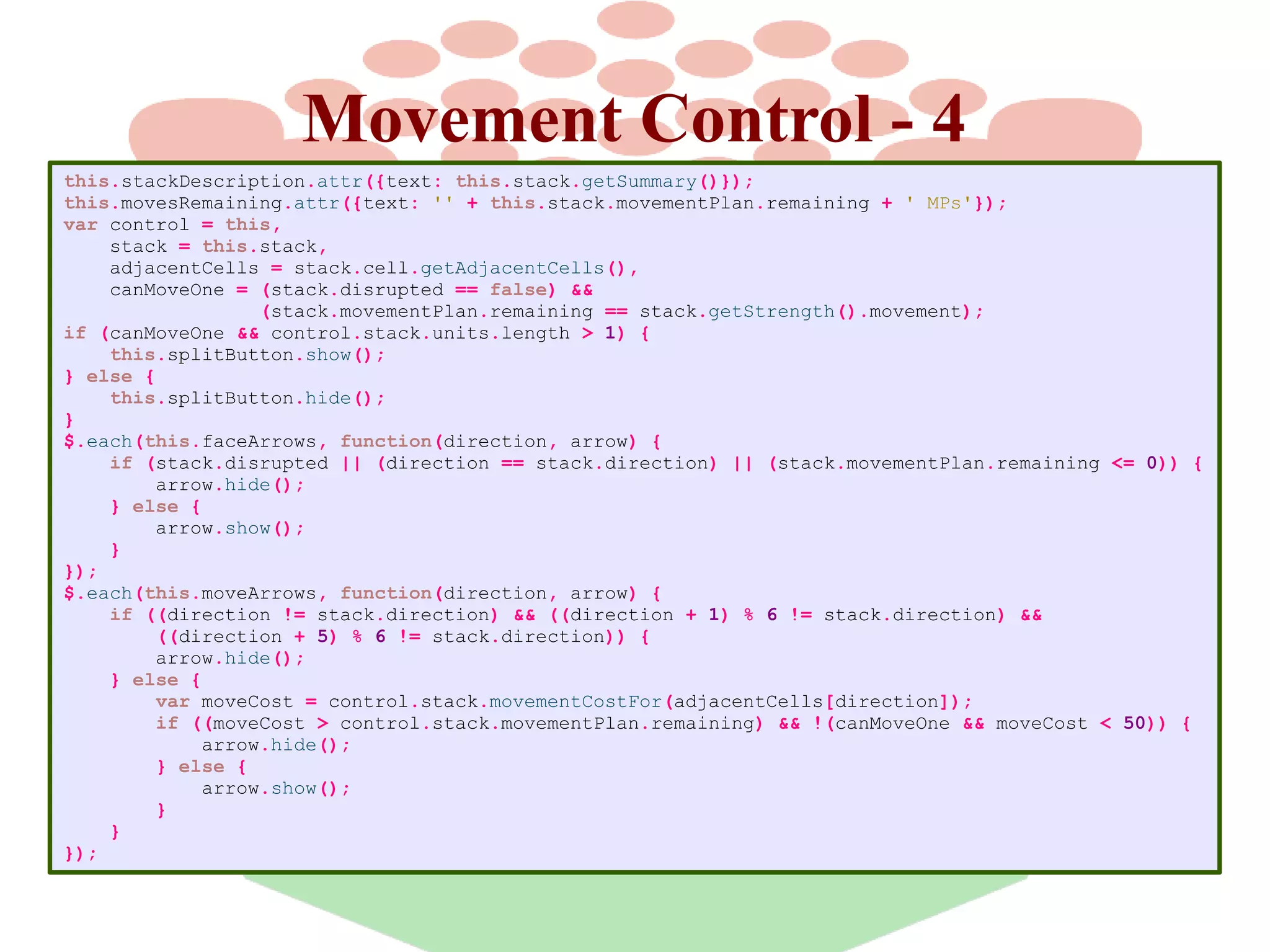 Movement Control - 4
this.stackDescription.attr({text: this.stack.getSummary()});
this.movesRemaining.attr({text: '' + this.stack.movementPlan.remaining + ' MPs'});
var control = this,
stack = this.stack,
adjacentCells = stack.cell.getAdjacentCells(),
canMoveOne = (stack.disrupted == false) &&
(stack.movementPlan.remaining == stack.getStrength().movement);
if (canMoveOne && control.stack.units.length > 1) {
this.splitButton.show();
} else {
this.splitButton.hide();
}
$.each(this.faceArrows, function(direction, arrow) {
if (stack.disrupted || (direction == stack.direction) || (stack.movementPlan.remaining <= 0)) {
arrow.hide();
} else {
arrow.show();
}
});
$.each(this.moveArrows, function(direction, arrow) {
if ((direction != stack.direction) && ((direction + 1) % 6 != stack.direction) &&
((direction + 5) % 6 != stack.direction)) {
arrow.hide();
} else {
var moveCost = control.stack.movementCostFor(adjacentCells[direction]);
if ((moveCost > control.stack.movementPlan.remaining) && !(canMoveOne && moveCost < 50)) {
arrow.hide();
} else {
arrow.show();
}
}
});

 
