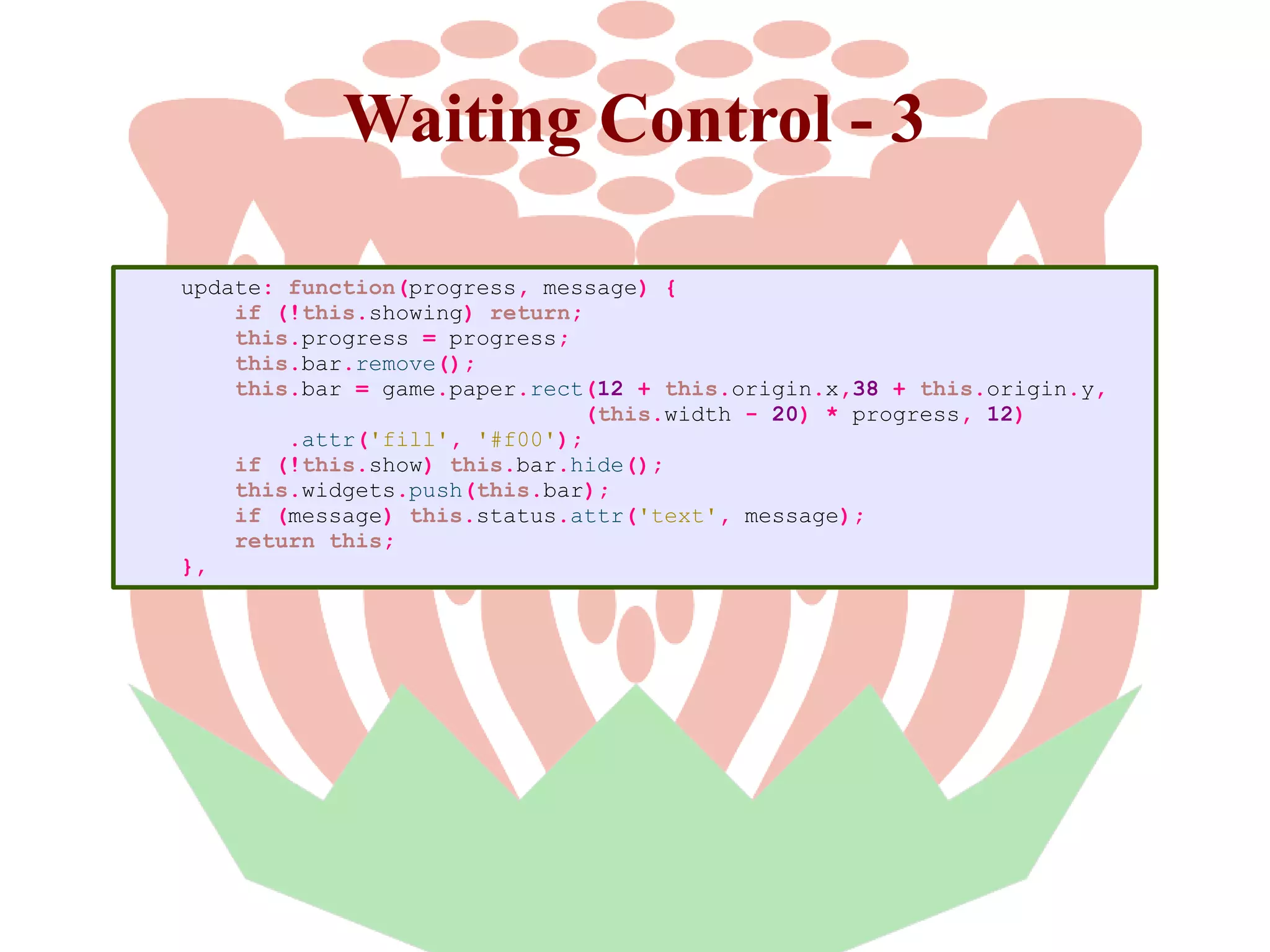 Waiting Control - 3
update: function(progress, message) {
if (!this.showing) return;
this.progress = progress;
this.bar.remove();
this.bar = game.paper.rect(12 + this.origin.x,38 + this.origin.y,
(this.width - 20) * progress, 12)
.attr('fill', '#f00');
if (!this.show) this.bar.hide();
this.widgets.push(this.bar);
if (message) this.status.attr('text', message);
return this;
},

 