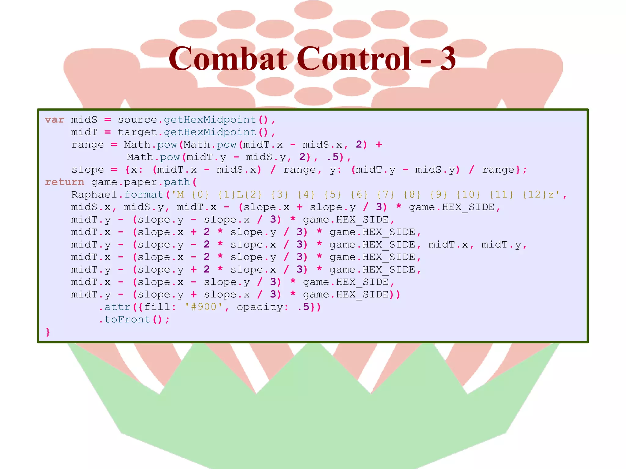 Combat Control - 3
var midS = source.getHexMidpoint(),
midT = target.getHexMidpoint(),
range = Math.pow(Math.pow(midT.x - midS.x, 2) +
Math.pow(midT.y - midS.y, 2), .5),
slope = {x: (midT.x - midS.x) / range, y: (midT.y - midS.y) / range};
return game.paper.path(
Raphael.format('M {0} {1}L{2} {3} {4} {5} {6} {7} {8} {9} {10} {11} {12}z',
midS.x, midS.y, midT.x - (slope.x + slope.y / 3) * game.HEX_SIDE,
midT.y - (slope.y - slope.x / 3) * game.HEX_SIDE,
midT.x - (slope.x + 2 * slope.y / 3) * game.HEX_SIDE,
midT.y - (slope.y - 2 * slope.x / 3) * game.HEX_SIDE, midT.x, midT.y,
midT.x - (slope.x - 2 * slope.y / 3) * game.HEX_SIDE,
midT.y - (slope.y + 2 * slope.x / 3) * game.HEX_SIDE,
midT.x - (slope.x - slope.y / 3) * game.HEX_SIDE,
midT.y - (slope.y + slope.x / 3) * game.HEX_SIDE))
.attr({fill: '#900', opacity: .5})
.toFront();
}

 
