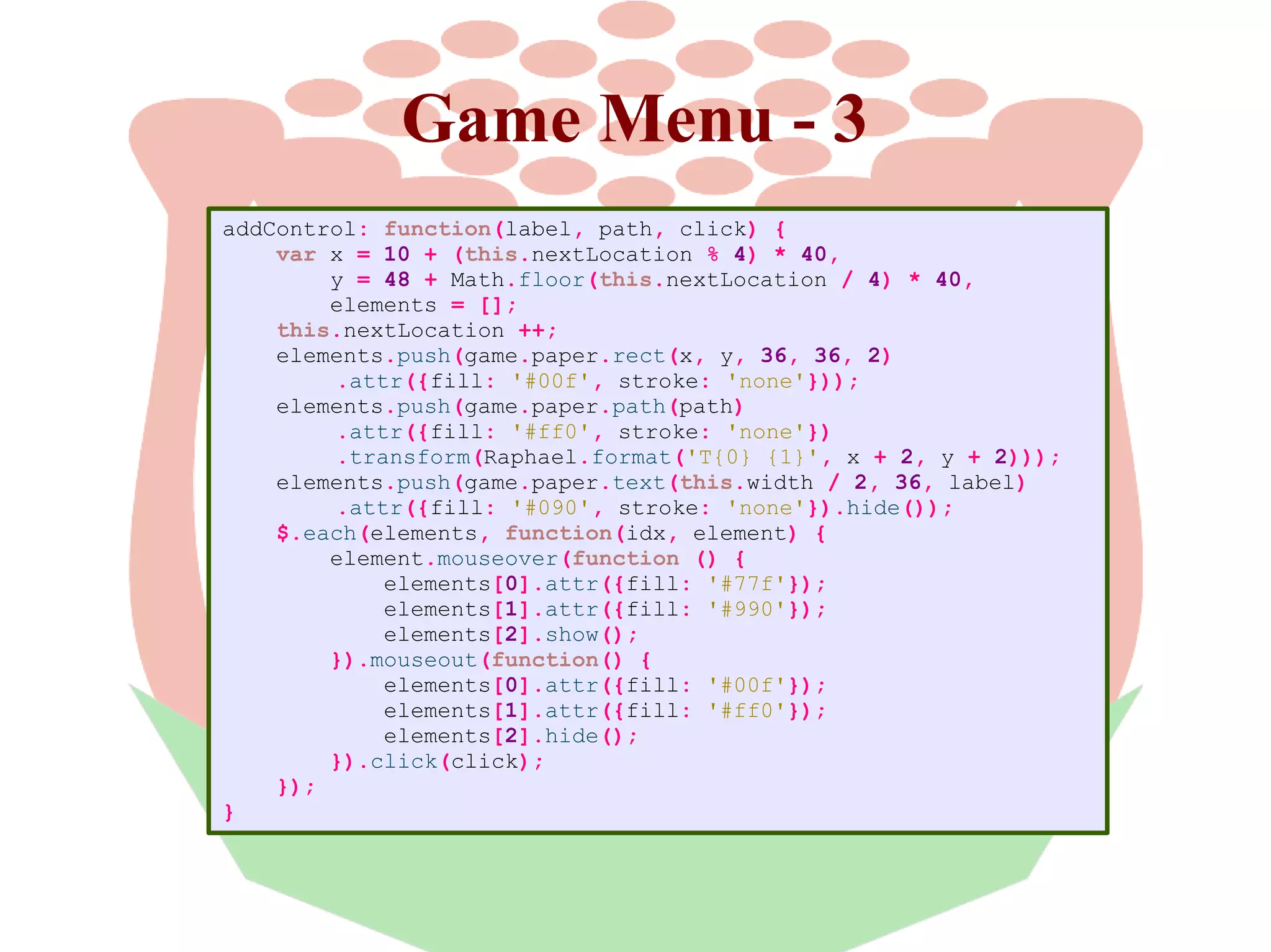 Game Menu - 3
addControl: function(label, path, click) {
var x = 10 + (this.nextLocation % 4) * 40,
y = 48 + Math.floor(this.nextLocation / 4) * 40,
elements = [];
this.nextLocation ++;
elements.push(game.paper.rect(x, y, 36, 36, 2)
.attr({fill: '#00f', stroke: 'none'}));
elements.push(game.paper.path(path)
.attr({fill: '#ff0', stroke: 'none'})
.transform(Raphael.format('T{0} {1}', x + 2, y + 2)));
elements.push(game.paper.text(this.width / 2, 36, label)
.attr({fill: '#090', stroke: 'none'}).hide());
$.each(elements, function(idx, element) {
element.mouseover(function () {
elements[0].attr({fill: '#77f'});
elements[1].attr({fill: '#990'});
elements[2].show();
}).mouseout(function() {
elements[0].attr({fill: '#00f'});
elements[1].attr({fill: '#ff0'});
elements[2].hide();
}).click(click);
});
}

 