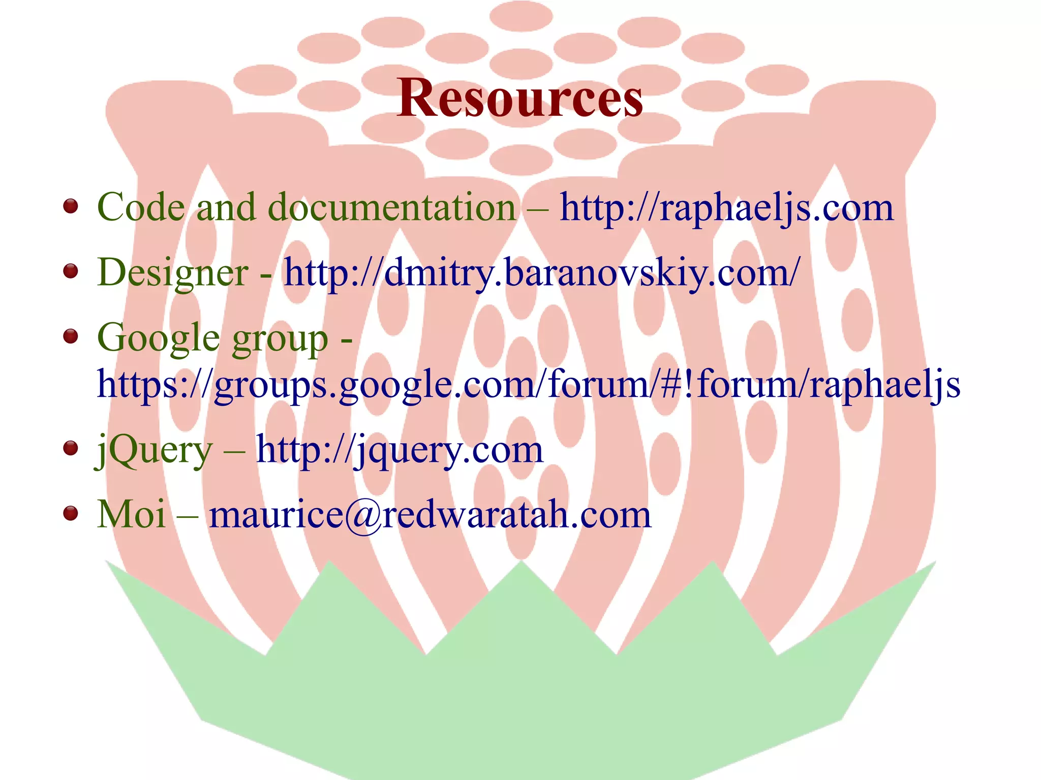 Resources
Code and documentation – http://raphaeljs.com
Designer - http://dmitry.baranovskiy.com/
Google group https://groups.google.com/forum/#!forum/raphaeljs
jQuery – http://jquery.com
Moi – maurice@redwaratah.com

 