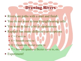 Drawing Rivers
Rivers are paths with a start and finish
You do not want to touch neighbouring cells
You want to have a bit of randomness
Raphaël has many different curve options
C = Curve to
S = Smooth curve to
Q = Quadratic Bezier curve to
T = Smooth quadratic Bezier curve to, etc.

Experiment!

 
