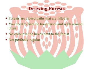 Drawing Forests
Forests are closed paths that are filled in
You need to find the boundaries and walk around
them
No colour in the hexes next to the forest
Not perfectly regular

 