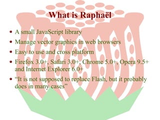 What is Raphaël
A small JavaScript library
Manage vector graphics in web browsers
Easy to use and cross platform
Firefox 3.0+, Safari 3.0+, Chrome 5.0+, Opera 9.5+
and Internet Explorer 6.0+
“It is not supposed to replace Flash, but it probably
does in many cases”

 