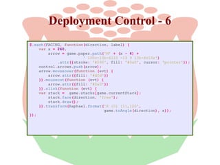 Deployment Control - 6
$.each(FACING, function(direction, label) {
var x = 260,
arrow = game.paper.path('M' + (x - 4) +
' 100v-10h-6l10 -13 9 13h-6v10z')
.attr({stroke: '#090', fill: '#0a0', cursor: 'pointer'});
control.arrows.push(arrow);
arrow.mouseover(function (evt) {
arrow.attr({fill: '#dfd'})
}).mouseout(function (evt) {
arrow.attr({fill: '#0a0'})
}).click(function (evt) {
var stack = game.stacks[game.currentStack];
stack.face(direction, 'free');
stack.draw();
}).transform(Raphael.format('R {0} {1},120',
game.toAngle(direction), x));
});

 
