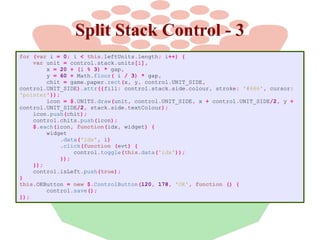 Split Stack Control - 3
for (var i = 0; i < this.leftUnits.length; i++) {
var unit = control.stack.units[i],
x = 20 + (i % 3) * gap,
y = 60 + Math.floor( i / 3) * gap,
chit = game.paper.rect(x, y, control.UNIT_SIDE,
control.UNIT_SIDE).attr({fill: control.stack.side.colour, stroke: '#666', cursor:
'pointer'});
icon = $.UNITS.draw(unit, control.UNIT_SIDE, x + control.UNIT_SIDE/2, y +
control.UNIT_SIDE/2, stack.side.textColour);
icon.push(chit);
control.chits.push(icon);
$.each(icon, function(idx, widget) {
widget
.data('idx', i)
.click(function (evt) {
control.toggle(this.data('idx'));
});
});
control.isLeft.push(true);
}
this.OKButton = new $.ControlButton(120, 178, 'OK', function () {
control.save();
});

 