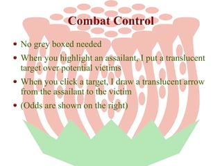 Combat Control
No grey boxed needed
When you highlight an assailant, I put a translucent
target over potential victims
When you click a target, I draw a translucent arrow
from the assailant to the victim
(Odds are shown on the right)

 