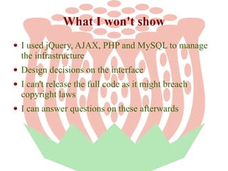 What I won't show
I used jQuery, AJAX, PHP and MySQL to manage
the infrastructure
Design decisions on the interface
I can't release the full code as it might breach
copyright laws
I can answer questions on these afterwards

 