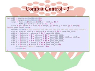 Combat Control - 3
var midS = source.getHexMidpoint(),
midT = target.getHexMidpoint(),
range = Math.pow(Math.pow(midT.x - midS.x, 2) +
Math.pow(midT.y - midS.y, 2), .5),
slope = {x: (midT.x - midS.x) / range, y: (midT.y - midS.y) / range};
return game.paper.path(
Raphael.format('M {0} {1}L{2} {3} {4} {5} {6} {7} {8} {9} {10} {11} {12}z',
midS.x, midS.y, midT.x - (slope.x + slope.y / 3) * game.HEX_SIDE,
midT.y - (slope.y - slope.x / 3) * game.HEX_SIDE,
midT.x - (slope.x + 2 * slope.y / 3) * game.HEX_SIDE,
midT.y - (slope.y - 2 * slope.x / 3) * game.HEX_SIDE, midT.x, midT.y,
midT.x - (slope.x - 2 * slope.y / 3) * game.HEX_SIDE,
midT.y - (slope.y + 2 * slope.x / 3) * game.HEX_SIDE,
midT.x - (slope.x - slope.y / 3) * game.HEX_SIDE,
midT.y - (slope.y + slope.x / 3) * game.HEX_SIDE))
.attr({fill: '#900', opacity: .5})
.toFront();
}

 