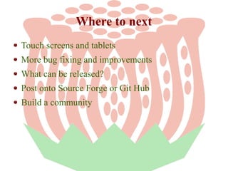 Where to next
Touch screens and tablets
More bug fixing and improvements
What can be released?
Post onto Source Forge or Git Hub
Build a community

 