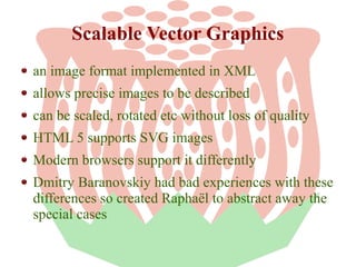 Scalable Vector Graphics
an image format implemented in XML
allows precise images to be described
can be scaled, rotated etc without loss of quality
HTML 5 supports SVG images
Modern browsers support it differently
Dmitry Baranovskiy had bad experiences with these
differences so created Raphaël to abstract away the
special cases

 