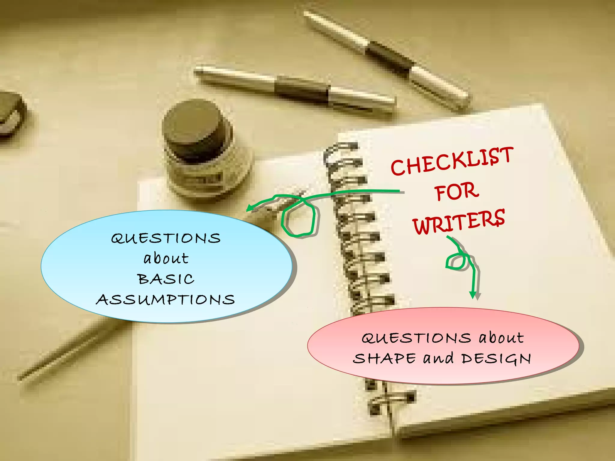 CHECKLIST
FOR
WRITERS
QUESTIONS
about
BASIC
ASSUMPTIONS
QUESTIONS
about
BASIC
ASSUMPTIONS
QUESTIONS about
SHAPE and DESIGN
QUESTIONS about
SHAPE and DESIGN