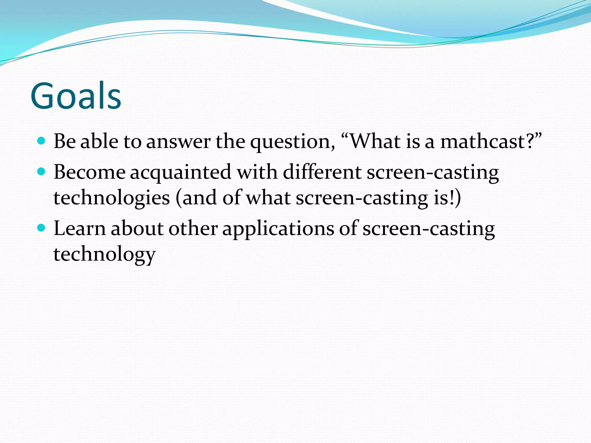 GoalsBe able to answer the question, “What is a mathcast?”Become acquainted with different screen-casting technologies (and of what screen-casting is!)Learn about other applications of screen-casting technology 