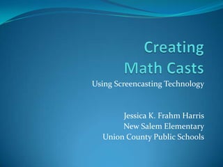  Creating Math Casts Using Screencasting Technology Jessica K. Frahm Harris New Salem Elementary Union County Public Schools 