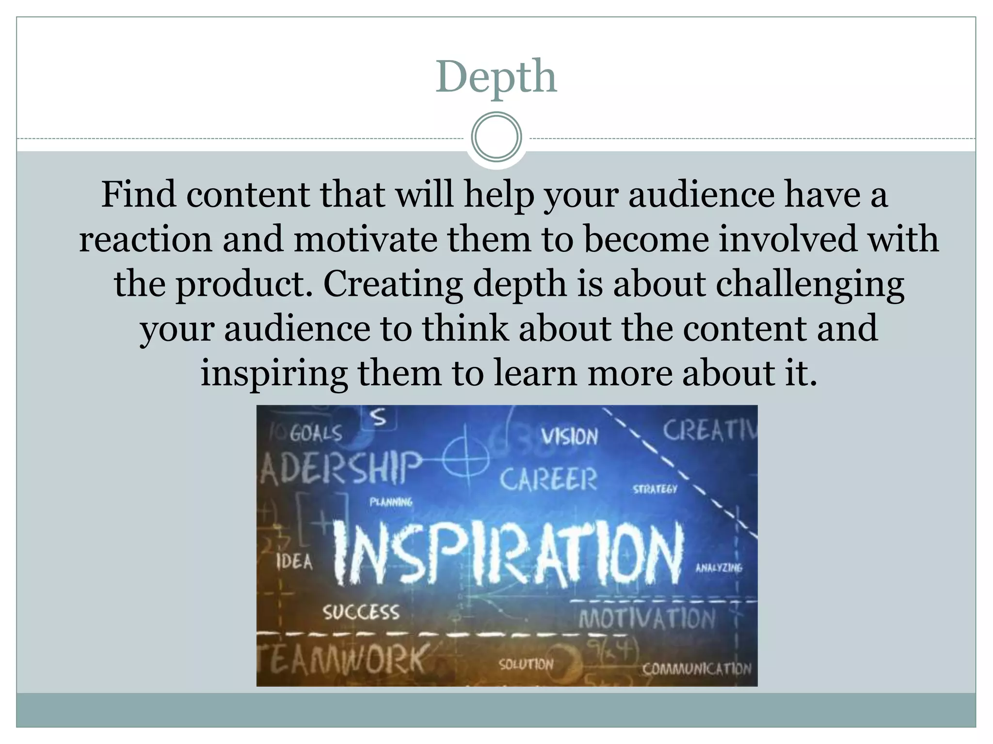 Depth
Find content that will help your audience have a
reaction and motivate them to become involved with
the product. Creating depth is about challenging
your audience to think about the content and
inspiring them to learn more about it.
 