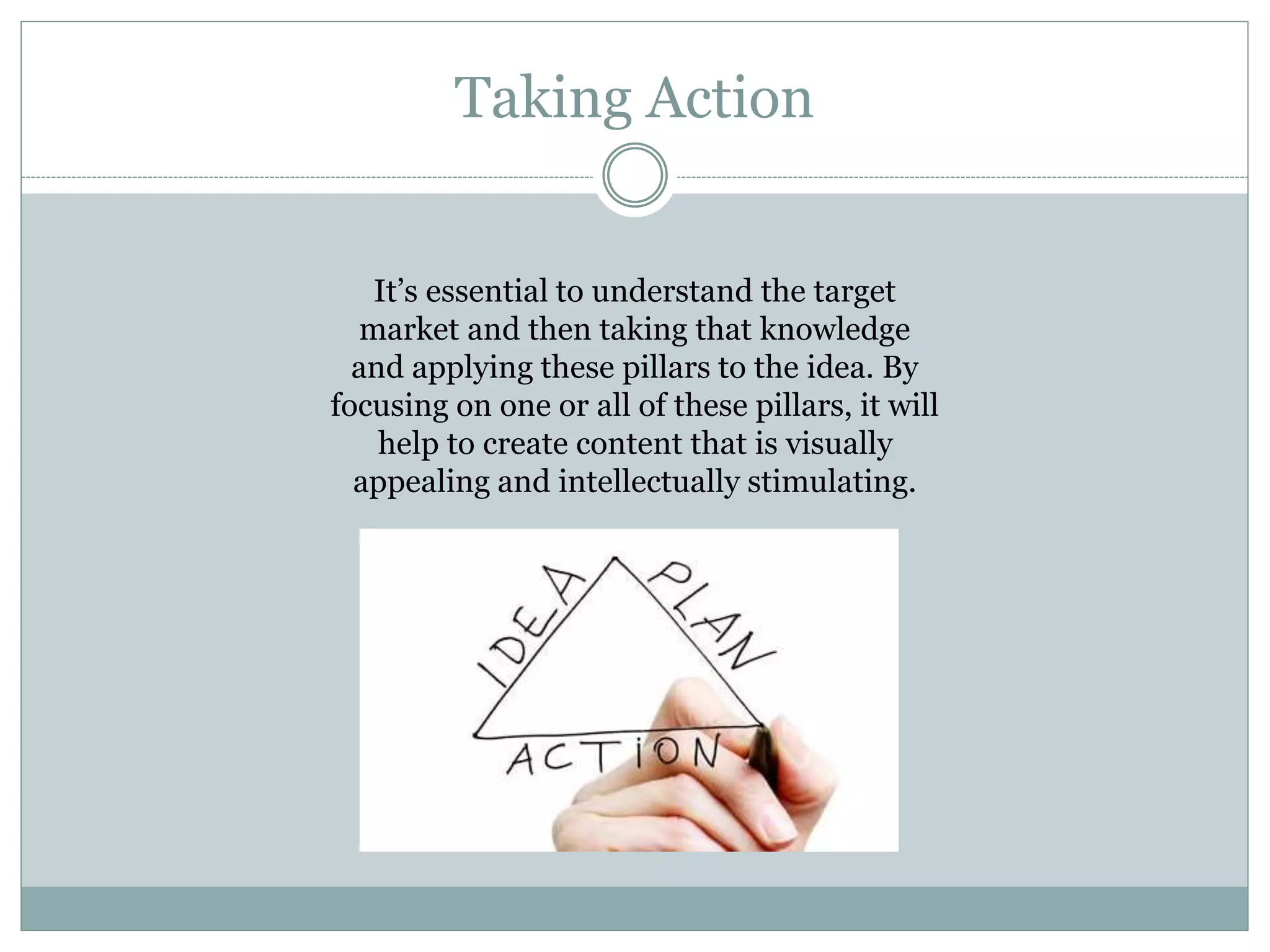 Taking Action
It’s essential to understand the target
market and then taking that knowledge
and applying these pillars to the idea. By
focusing on one or all of these pillars, it will
help to create content that is visually
appealing and intellectually stimulating.
 