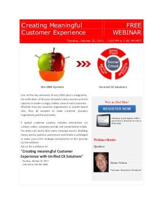 Creating Meaningful
Customer Experience
FREE
WEBINAR
Tuesday, October 22, 2013 − 2:00 PM to 3:00 PM MDT
Silo CRM Systems Desired CX Solutions
One of the key elements of any CRM plan is integration,
the unification of all your company's data sources and silo
systems to create a single, holistic view of each customer..
Whether they are, business organization or system-based
silos, they all conspire to make customer journeys
fragmented, painful and costly.
A typical customer journey includes interactions via
contact center, corporate portals and conventional emails.
Yes every call, every click, every message counts. Enabling
these journey points is paramount and Oracle is privileged
to assist you in the strategic components to this journey
via this webinar.
Join us for a webinar on
"Creating meaningful Customer
Experience with Unified CX Solutions"
Tuesday, October 22, 2013
2:00 PM to 3:00 PM MDT
Win an iPad Mini!
eSeminar participants will be
entered in a drawing to win an
iPad mini.
Webinar Details
Speaker
Duane Nelson
Customer Experience Strategist
 