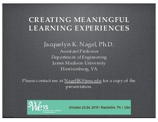 CREATING MEANINGFUL
LEARNING EXPERIENCES
Jacquelyn K. Nagel, Ph.D.
Assistant Professor
Department of Engineering
James Madison University
Harrisonburg, VA
Please contact me at NagelJK@jmu.edu for a copy of the
presentation.
J.K. Nagel © 2015
 