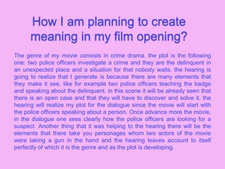 How I am planning to create
meaning in my film opening?
The genre of my movie consists in crime drama. the plot is the following
one: two police officers investigate a crime and they are the delinquent in
an unexpected place and a situation for that nobody waits. the hearing is
going to realize that I generate is because there are many elements that
they make it see, like for example two police officers teaching the badge
and speaking about the delinquent. in this scene it will be already seen that
there is an open case and that they will have to discover and solve it. the
hearing will realize my plot for the dialogue since the movie will start with
the police officers speaking about a person. Once advance more the movie,
in the dialogue one sees clearly how the police officers are looking for a
suspect. Another thing that it was helping to the hearing there will be the
elements that there take you personages whom two actors of the movie
were taking a gun in the hand and the hearing leaves account to itself
perfectly of which it is the genre and as the plot is developing.
 