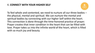 4. CONNECT WITH YOUR HIGHER SELF
To feel whole and contented, we need to nurture all our three bodies –
the physical, mental and spiritual. We can nurture the mental and
spiritual bodies by connecting with our higher Self within the heart.
This connection is done through the time-honored practice of prayer.
Prayer creates that inner condition in the heart that can be filled with
love. Prayer takes us into the infinite world of the heart, which is filled
with so much joy and beauty.
 