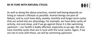 BE IN TUNE WITH NATURAL CYCLES:
As well as doing the above practices, mental well-being depends on
living as natural a lifestyle as possible. Human beings are part of
Nature, and as such have daily, weekly, monthly and longer-term cycles
that are wired into our physiology. For example, we have daily cycles of
activity, rest and sleep, and if we go against these it is like swimming
upstream – our health is badly affected, especially as we age. We also
have monthly cycles that are in tune with the lunar cycles. Again, if we
are not in tune with these, we will be swimming upstream.
 
