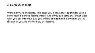 2. BE AN EARLY BIRD
Wake early and meditate. This gives you a great start to the day with a
contented, balanced feeling inside. And if you can carry that inner state
with you out into your day, you will be able to handle anything that is
thrown at you, no matter how challenging.
 