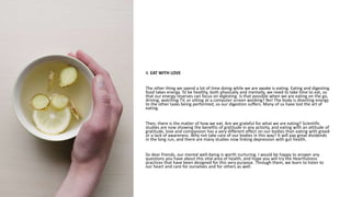 4. EAT WITH LOVE
The other thing we spend a lot of time doing while we are awake is eating. Eating and digesting
food takes energy. To be healthy, both physically and mentally, we need to take time to eat, so
that our energy reserves can focus on digesting. Is that possible when we are eating on the go,
driving, watching TV, or sitting at a computer screen working? No! The body is diverting energy
to the other tasks being performed, so our digestion suffers. Many of us have lost the art of
eating.
Then, there is the matter of how we eat. Are we grateful for what we are eating? Scientific
studies are now showing the benefits of gratitude in any activity, and eating with an attitude of
gratitude, love and compassion has a very different effect on our bodies than eating with greed
or a lack of awareness. Why not take care of our bodies in this way? It will pay great dividends
in the long run, and there are many studies now linking depression with gut health.
So dear friends, our mental well-being is worth nurturing. I would be happy to answer any
questions you have about this vital area of health, and hope you will try the Heartfulness
practices that have been designed for this very purpose. Through them, we learn to listen to
our heart and care for ourselves and for others as well.
 