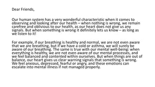 Dear Friends,
Our human system has a very wonderful characteristic when it comes to
observing and looking after our health – when nothing is wrong, we remain
carefree and oblivious to our health, as our heart does not give us any
signals. But when something is wrong it definitely lets us know – as long as
we listen to it!
For example, if our breathing is healthy and normal, we are not even aware
that we are breathing, but if we have a cold or asthma, we will surely be
aware of our breathing. The same is true with our mental well-being: when
everything is healthy, we are not even aware of our mental processes, and
we feel balanced and contented within ourselves. But when things are out of
balance, our heart gives us clear warning signals that something is wrong.
We feel anxious, depressed, fearful or angry, and these emotions can
escalate into mental illness if not managed properly.
 