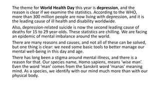 The theme for World Health Day this year is depression, and the
reason is clear if we examine the statistics. According to the WHO,
more than 300 million people are now living with depression, and it is
the leading cause of ill health and disability worldwide.
Also, depression-related suicide is now the second leading cause of
deaths for 15 to 29 year-olds. These statistics are chilling. We are facing
an epidemic of mental imbalance around the world.
There are many reasons and causes, and not all of these can be solved,
but one thing is clear: we need some basic tools to better manage our
mental well-being in this day and age.
There has long been a stigma around mental illness, and there is a
reason for that. Our species name, Homo sapiens, means ‘wise man’.
Even the word ‘man’ comes from the Sanskrit word ‘manas’ meaning
mind. As a species, we identify with our mind much more than with our
physical body.
 