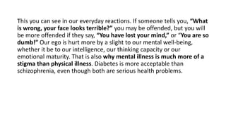 This you can see in our everyday reactions. If someone tells you, “What
is wrong, your face looks terrible?” you may be offended, but you will
be more offended if they say, “You have lost your mind,” or “You are so
dumb!” Our ego is hurt more by a slight to our mental well-being,
whether it be to our intelligence, our thinking capacity or our
emotional maturity. That is also why mental illness is much more of a
stigma than physical illness. Diabetes is more acceptable than
schizophrenia, even though both are serious health problems.
 