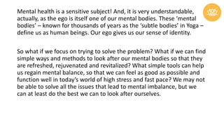 Mental health is a sensitive subject! And, it is very understandable,
actually, as the ego is itself one of our mental bodies. These ‘mental
bodies’ – known for thousands of years as the ‘subtle bodies’ in Yoga –
define us as human beings. Our ego gives us our sense of identity.
So what if we focus on trying to solve the problem? What if we can find
simple ways and methods to look after our mental bodies so that they
are refreshed, rejuvenated and revitalized? What simple tools can help
us regain mental balance, so that we can feel as good as possible and
function well in today’s world of high stress and fast pace? We may not
be able to solve all the issues that lead to mental imbalance, but we
can at least do the best we can to look after ourselves.
 
