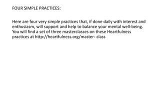 FOUR SIMPLE PRACTICES:
Here are four very simple practices that, if done daily with interest and
enthusiasm, will support and help to balance your mental well-being.
You will find a set of three masterclasses on these Heartfulness
practices at http://heartfulness.org/master- class
 