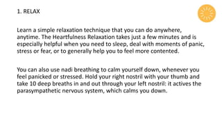 1. RELAX
Learn a simple relaxation technique that you can do anywhere,
anytime. The Heartfulness Relaxation takes just a few minutes and is
especially helpful when you need to sleep, deal with moments of panic,
stress or fear, or to generally help you to feel more contented.
You can also use nadi breathing to calm yourself down, whenever you
feel panicked or stressed. Hold your right nostril with your thumb and
take 10 deep breaths in and out through your left nostril: it actives the
parasympathetic nervous system, which calms you down.
 