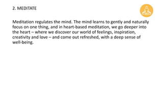 2. MEDITATE
Meditation regulates the mind. The mind learns to gently and naturally
focus on one thing, and in heart-based meditation, we go deeper into
the heart – where we discover our world of feelings, inspiration,
creativity and love – and come out refreshed, with a deep sense of
well-being.
 