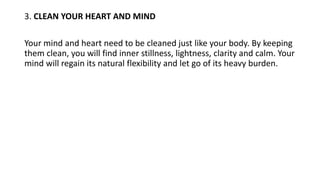 3. CLEAN YOUR HEART AND MIND
Your mind and heart need to be cleaned just like your body. By keeping
them clean, you will find inner stillness, lightness, clarity and calm. Your
mind will regain its natural flexibility and let go of its heavy burden.
 