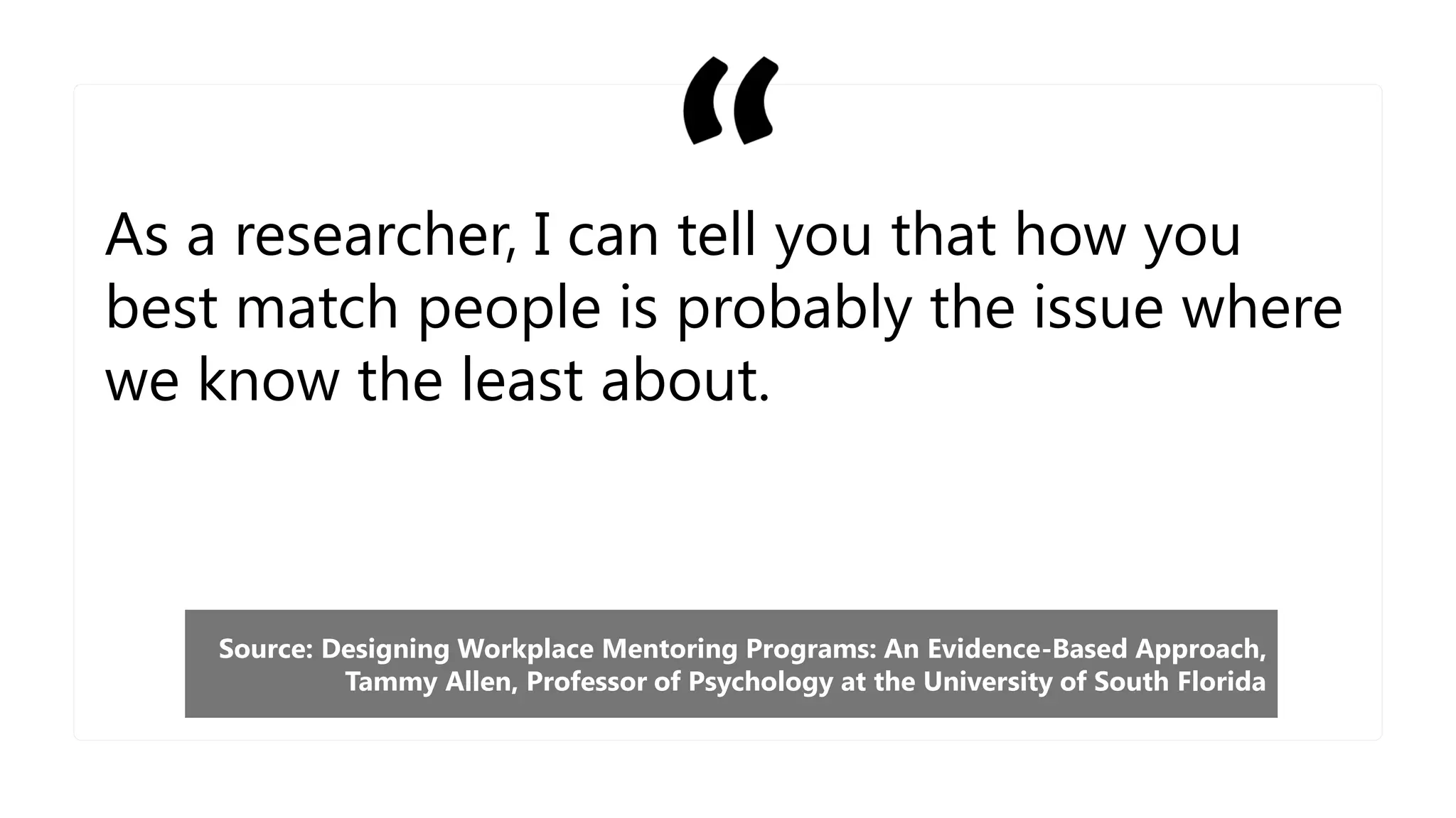As a researcher, I can tell you that how you
best match people is probably the issue where
we know the least about.
Source: Designing Workplace Mentoring Programs: An Evidence-Based Approach,
Tammy Allen, Professor of Psychology at the University of South Florida
 