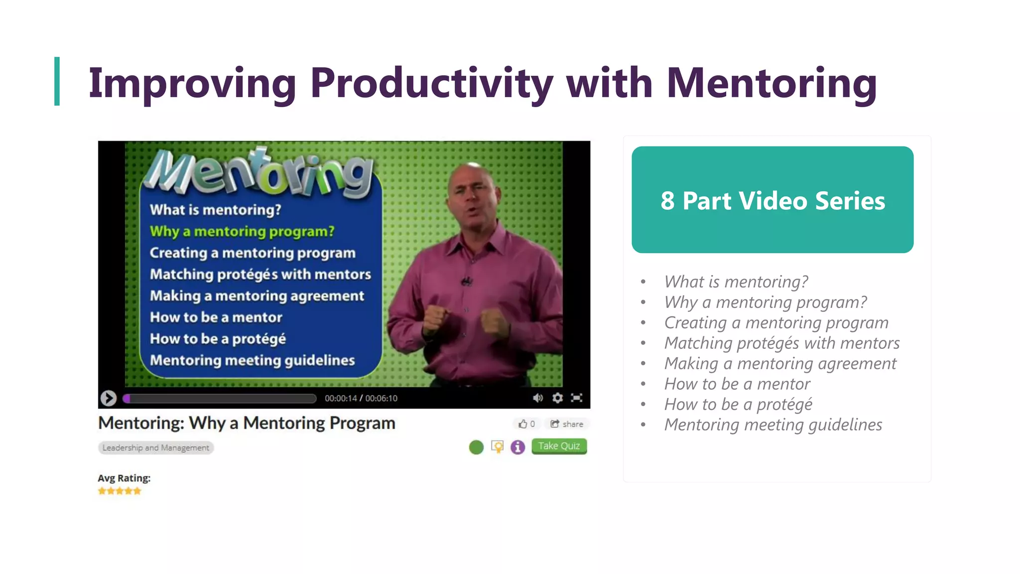 Improving Productivity with Mentoring
8 Part Video Series
• What is mentoring?
• Why a mentoring program?
• Creating a mentoring program
• Matching protégés with mentors
• Making a mentoring agreement
• How to be a mentor
• How to be a protégé
• Mentoring meeting guidelines
 