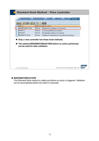 13
WDDOBEFOREACTION
This Standard Hook method is called just before an action is triggered. Validation
can be accomplished before the action is executed.
© SAP AG 2005, ABAP Web Dynpro
Standard Hook Method – View controller
Only a view controller has these hook methods.
The method WDDOBEFOREACTION before an action performed,
can be used for data validation.
 