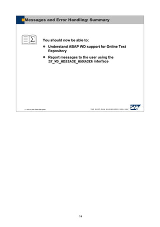 14
© SAP AG 2005, ABAP Web Dynpro
You should now be able to:
Understand ABAP WD support for Online Text
Repository
Report messages to the user using the
IF_WD_MESSAGE_MANAGER interface
Messages and Error Handling: Summary
 