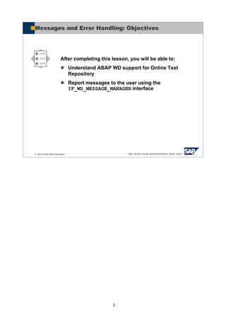 3
© SAP AG 2005, ABAP Web Dynpro
After completing this lesson, you will be able to:
Understand ABAP WD support for Online Text
Repository
Report messages to the user using the
IF_WD_MESSAGE_MANAGER interface
Messages and Error Handling: Objectives
 