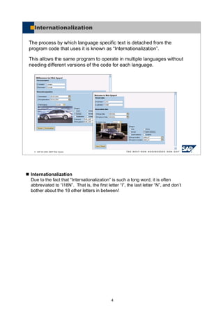 4
Internationalization
Due to the fact that “Internationalization” is such a long word, it is often
abbreviated to “I18N”. That is, the first letter “I”, the last letter “N”, and don’t
bother about the 18 other letters in between!
© SAP AG 2005, ABAP Web Dynpro
Internationalization
The process by which language specific text is detached from the
program code that uses it is known as “Internationalization”.
This allows the same program to operate in multiple languages without
needing different versions of the code for each language.
 