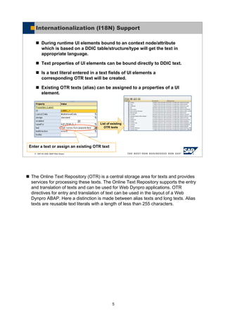 5
The Online Text Repository (OTR) is a central storage area for texts and provides
services for processing these texts. The Online Text Repository supports the entry
and translation of texts and can be used for Web Dynpro applications. OTR
directives for entry and translation of text can be used in the layout of a Web
Dynpro ABAP. Here a distinction is made between alias texts and long texts. Alias
texts are reusable text literals with a length of less than 255 characters.
© SAP AG 2005, ABAP Web Dynpro
Internationalization (I18N) Support
During runtime UI elements bound to an context node/attribute
which is based on a DDIC table/structure/type will get the text in
appropriate language.
Text properties of UI elements can be bound directly to DDIC text.
Is a text literal entered in a text fields of UI elements a
corresponding OTR text will be created.
Existing OTR texts (alias) can be assigned to a properties of a UI
element.
List of existing
OTR texts
Enter a text or assign an existing OTR text
 